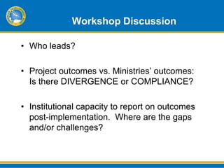 Workshop Discussion

• Who leads?

• Project outcomes vs. Ministries’ outcomes:
  Is there DIVERGENCE or COMPLIANCE?

• Institutional capacity to report on outcomes
  post-implementation. Where are the gaps
  and/or challenges?
 