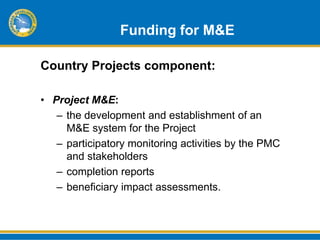 Funding for M&E

Country Projects component:

• Project M&E:
   – the development and establishment of an
     M&E system for the Project
   – participatory monitoring activities by the PMC
     and stakeholders
   – completion reports
   – beneficiary impact assessments.
 