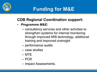 Funding for M&E
CDB Regional Coordination support:
• Programme M&E:
   – consultancy services and other activities to
     strengthen systems for internal monitoring
     through improved MIS technology, additional
     training and improved oversight
   – performance audits
   – case studies
   – MTE
   – PCR
   – Impact Assessments.
 
