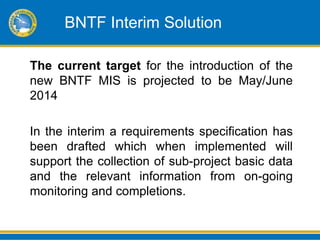 BNTF Interim Solution

The current target for the introduction of the
new BNTF MIS is projected to be May/June
2014

In the interim a requirements specification has
been drafted which when implemented will
support the collection of sub-project basic data
and the relevant information from on-going
monitoring and completions.
 