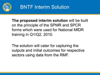 BNTF Interim Solution

The proposed interim solution will be built
on the principle of the SPMR and SPCR
forms which were used for National MfDR
training in Q1/Q2, 2010.

The solution will cater for capturing the
outputs and initial outcomes for respective
sectors using data from the RMF.
 