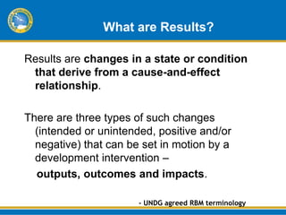 What are Results?

Results are changes in a state or condition
 that derive from a cause-and-effect
 relationship.

There are three types of such changes
  (intended or unintended, positive and/or
  negative) that can be set in motion by a
  development intervention –
  outputs, outcomes and impacts.

                       - UNDG agreed RBM terminology
 