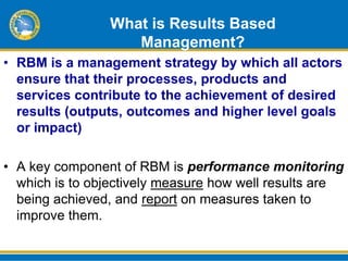 What is Results Based
                   Management?
• RBM is a management strategy by which all actors
  ensure that their processes, products and
  services contribute to the achievement of desired
  results (outputs, outcomes and higher level goals
  or impact)

• A key component of RBM is performance monitoring
  which is to objectively measure how well results are
  being achieved, and report on measures taken to
  improve them.
 
