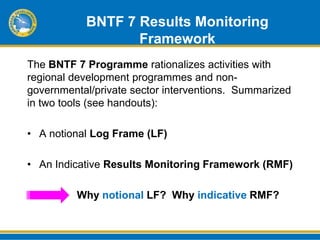 BNTF 7 Results Monitoring
                  Framework
The BNTF 7 Programme rationalizes activities with
regional development programmes and non-
governmental/private sector interventions. Summarized
in two tools (see handouts):

• A notional Log Frame (LF)

• An Indicative Results Monitoring Framework (RMF)

         Why notional LF? Why indicative RMF?
 