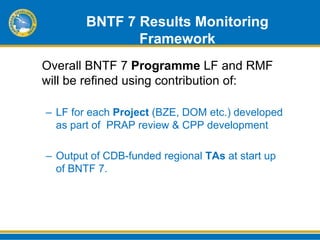 BNTF 7 Results Monitoring
               Framework
Overall BNTF 7 Programme LF and RMF
will be refined using contribution of:

– LF for each Project (BZE, DOM etc.) developed
  as part of PRAP review & CPP development

– Output of CDB-funded regional TAs at start up
  of BNTF 7.
 