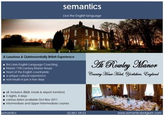 semantics
                                            Live the English language




 A Luxurious & Quintessentially British Experience

   first class English Language Coaching
   historic 17th century Manor House
   heart of the English countryside
   a unique cultural experience
   real results in just a few days



   all inclusive (B&B, meals & airport transfers)
   4 nights, 4 days
   various dates available Oct-Nov 2011
   Intermediate and Upper Intermediate courses


semantics                                      02/851.59.53             www.semanticsbelgium.com
 