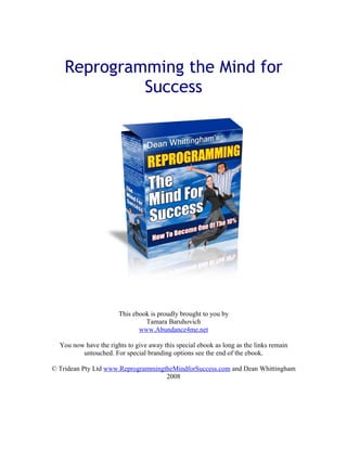 Reprogramming the Mind for
             Success




                       This ebook is proudly brought to you by
                                Tamara Baruhovich
                              www.Abundance4me.net

  You now have the rights to give away this special ebook as long as the links remain
         untouched. For special branding options see the end of the ebook.

© Tridean Pty Ltd www.ReprogrammingtheMindforSuccess.com and Dean Whittingham
                                    2008
 