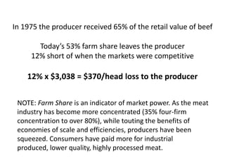 In 1975 the producer received 65% of the retail value of beef

       Today’s 53% farm share leaves the producer
     12% short of when the markets were competitive

    12% x $3,038 = $370/head loss to the producer


 NOTE: Farm Share is an indicator of market power. As the meat
 industry has become more concentrated (35% four-firm
 concentration to over 80%), while touting the benefits of
 economies of scale and efficiencies, producers have been
 squeezed. Consumers have paid more for industrial
 produced, lower quality, highly processed meat.
 