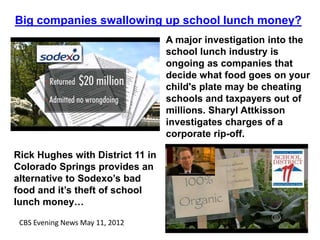 Big companies swallowing up school lunch money?
                                  A major investigation into the
                                  school lunch industry is
                                  ongoing as companies that
                                  decide what food goes on your
                                  child's plate may be cheating
                                  schools and taxpayers out of
                                  millions. Sharyl Attkisson
                                  investigates charges of a
                                  corporate rip-off.

Rick Hughes with District 11 in
Colorado Springs provides an
alternative to Sodexo’s bad
food and it’s theft of school
lunch money…

 CBS Evening News May 11, 2012
 
