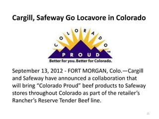 Cargill, Safeway Go Locavore in Colorado




September 13, 2012 - FORT MORGAN, Colo.—Cargill
and Safeway have announced a collaboration that
will bring “Colorado Proud” beef products to Safeway
stores throughout Colorado as part of the retailer’s
Rancher’s Reserve Tender Beef line.
                                                       21
 