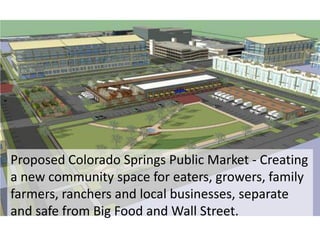 Proposed Colorado Springs Public Market - Creating
a new community space for eaters, growers, family
farmers, ranchers and local businesses, separate
and safe from Big Food and Wall Street.
 