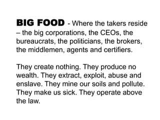 BIG FOOD - Where the takers reside
– the big corporations, the CEOs, the
bureaucrats, the politicians, the brokers,
the middlemen, agents and certifiers.

They create nothing. They produce no
wealth. They extract, exploit, abuse and
enslave. They mine our soils and pollute.
They make us sick. They operate above
the law.
 