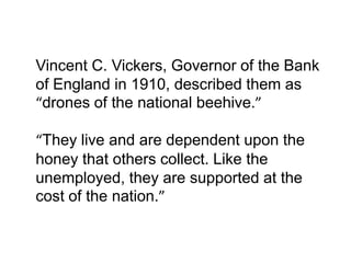 Vincent C. Vickers, Governor of the Bank
of England in 1910, described them as
“drones of the national beehive.”

“They live and are dependent upon the
honey that others collect. Like the
unemployed, they are supported at the
cost of the nation.”
 