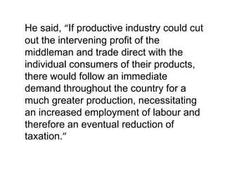He said, “If productive industry could cut
out the intervening profit of the
middleman and trade direct with the
individual consumers of their products,
there would follow an immediate
demand throughout the country for a
much greater production, necessitating
an increased employment of labour and
therefore an eventual reduction of
taxation.”
 