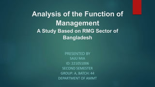 Analysis of the Function of
Management
A Study Based on RMG Sector of
Bangladesh
PRESENTED BY
SAJU MIA
ID: 221051006
SECOND SEMESTER
GROUP: A, BATCH: 44
DEPARTMENT OF AMMT
 