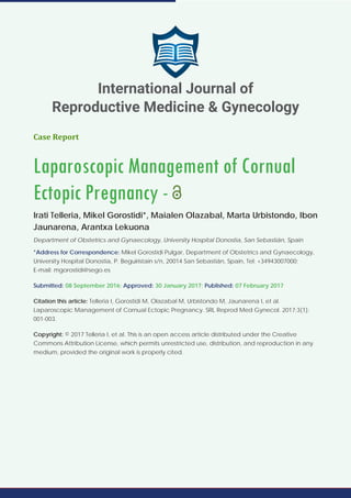 Case Report
Laparoscopic Management of Cornual
Ectopic Pregnancy -
Irati Telleria, Mikel Gorostidi*, Maialen Olazabal, Marta Urbistondo, Ibon
Jaunarena, Arantxa Lekuona
Department of Obstetrics and Gynaecology, University Hospital Donostia, San Sebastián, Spain
*Address for Correspondence: Mikel Gorostidi Pulgar, Department of Obstetrics and Gynaecology,
University Hospital Donostia, P. Beguiristain s/n, 20014 San Sebastián, Spain, Tel: +34943007000;
E-mail: mgorostidi@sego.es
Submitted: 08 September 2016; Approved: 30 January 2017; Published: 07 February 2017
Citation this article: Telleria I, Gorostidi M, Olazabal M, Urbistondo M, Jaunarena I, et al.
Laparoscopic Management of Cornual Ectopic Pregnancy. SRL Reprod Med Gynecol. 2017;3(1):
001-003.
Copyright: © 2017 Telleria I, et al. This is an open access article distributed under the Creative
Commons Attribution License, which permits unrestricted use, distribution, and reproduction in any
medium, provided the original work is properly cited.
International Journal of
Reproductive Medicine & Gynecology
 