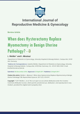 Review Article
When does Hysterectomy Replace
Myomectomy in Benign Uterine
Pathology? -
L. Mettler* and I. Alkatout
Department of Obstetrics & Gynecology, University Hospitals Schleswig-Holstein, Campus Kiel, 24105
Kiel, Germany
*Address for Correspondence: Liselotte Mettler, Department of Obstetrics & Gynecology, University
Hospitals Schleswig-Holstein, Campus Kiel, 24105 Kiel, Germany, Tel: +49 431 500 21450; E-mail:
lmettler@email.uni-kiel.de
Submitted: 06 December 2016; Approved: 20 April 2017; Published: 28 April 2017
Citation this article: Mettler L, Alkatout I. When does Hysterectomy Replace Myomectomy in Benign
Uterine Pathology? SRL Reprod Med Gynecol. 2017;3(1): 010-019.
Copyright: © 2017 Mettler L, et al. This is an open access article distributed under the Creative
Commons Attribution License, which permits unrestricted use, distribution, and reproduction in any
medium, provided the original work is properly cited.
International Journal of
Reproductive Medicine & Gynecology
 