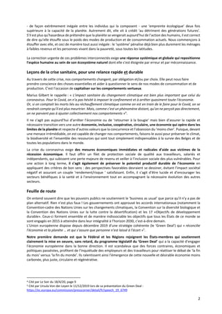 2
- de façon extrêmement inégale entre les individus qui la composent - une ‘empreinte écologique’ deux fois
supérieure à la capacité de la planète. Autrement dit, elle vit à crédit ‘au détriment des générations futures’.
S’il est plus qu’hasardeux de prétendre que la planète se vengerait aujourd’hui de l’action des humains, il est correct
de dire qu’elle étouffe sous le poids des modes de production et de consommation actuels. Nous commençons à
étouffer avec elle, et ceci de manière tout aussi inégale : le ‘système’ pénalise déjà bien plus durement les ménages
à faibles revenus et les personnes vivant dans la pauvreté, sous toutes les latitudes.
La correction urgente de ces problèmes interconnectés exige une réponse systémique et globale qui repositionne
l'espèce humaine au sein de son écosystème naturel dont elle s’est éloignée par erreur et par méconnaissance.
Leçons de la crise sanitaire, pour une relance rapide et durable
Au travers de cette crise, nos comportements changent, par obligation et/ou par choix. Elle peut nous faire
prendre conscience des choses essentielles et aider à questionner le sens de nos modes de consommation et de
production. C’est l’occasion de capitaliser sur les comportements vertueux.
Marius Gilbert le rappelle : « L’impact sanitaire du changement climatique est bien plus important que celui du
coronavirus. Pour le Covid, on n’a pas hésité à imposer le confinement et à arrêter quasiment toute l’économie.
Or, si on comptait les morts liés au réchauffement climatique comme on est en train de le faire pour le Covid, on se
rendrait compte qu’il est plus meurtrier. Mais, comme c’est un phénomène distant, qu’on ne perçoit pas directement,
on ne parvient pas à ajuster collectivement nos comportements »4
.
Il ne s’agit pas aujourd’hui d’arrêter l’économie ou de ‘retourner à la bougie’ mais bien d’assurer la rapide et
nécessaire transition vers une autre économie, inclusive, coopérative, circulaire, une économie qui opère dans les
limites de la planète et respecte d’autres valeurs que la concurrence et l’obsession du ‘moins cher’. Puisque, devant
une menace irrémédiable, on est capable de changer nos comportements, faisons-le aussi pour préserver le climat,
la biodiversité et l’ensemble des ressources qui sont tout simplement indispensables à la survie des Belges et de
toutes les populations dans le monde.
La crise du coronavirus exige des mesures économiques immédiates et radicales d’aide aux victimes de la
récession économique. Il faut offrir un filet de protection sociale de qualité aux travailleurs, salariés et
indépendants, qui subissent une perte majeure de revenu et veiller à l’inclusion sociale des plus vulnérables. Pour
une action à long terme, il s’agit également de préserver le potentiel productif durable de l’économie en
appliquant des critères de bon sens : des perspectives favorables devraient se dessiner, évitant l’impact sociétal
négatif et assurant un couple ‘rendement/risque ‘ satisfaisant. Enfin, il s’agit d’être lucide et d’encourager les
secteurs bénéfiques à la santé et à l’environnement tout en accompagnant la nécessaire évolution des autres
secteurs.
Feuille de route
On entend souvent dire que les pouvoirs publics ne soutiennent le ‘business as usual’ que parce qu’il n’y a pas de
plan alternatif. Rien n’est plus faux ! Les gouvernements ont approuvé les accords internationaux (notamment la
Convention-cadre des Nations Unies sur les changements climatiques, la Convention sur la diversité biologique et
la Convention des Nations Unies sur la lutte contre la désertification) et les 17 «Objectifs de développement
durable». Ceux-ci forment ensemble et de manière indissociable les objectifs que tous les États de ce monde se
sont engagés en 2015 à atteindre dans leur intégralité à l’horizon 2030, c’est-à-dire demain.
L’Union européenne dispose depuis décembre 2019 d’une stratégie cohérente (le ‘Green Deal’) qui « réconcilie
l’économie et la planète … et qui s’assure que personne n’est laissé à l’écart »5
.
Notre première demande est que le Fédéral et les Régions rejoignent les États-membres qui soutiennent
clairement la mise en oeuvre, sans retard, du programme législatif du ‘Green Deal’ qui a la capacité d’engager
l’économie européenne dans la bonne direction. Il est scandaleux que des forces contraires, économiques et
politiques passéistes, profitent de l’inquiétude des employeurs et des travailleurs pour réattiser le débat de ‘la fin
du mois’ versus ‘la fin du monde’. Ils ralentissent ainsi l’émergence de cette nouvelle et désirable économie moins
carbonée, plus juste, circulaire et régénérative.
4 Cité par Le Soir du 18/4/20, page 9
5 Cité par Ursula Von der Leyen le 11/12/2019 lors de sa présentation du Green Deal :
https://ec.europa.eu/commission/presscorner/detail/fr/speech_19_6749
 