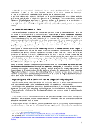 3
Les différentes mesures de soutien aux entreprises sont une occasion d'accélérer l'évolution vers une économie
regénérative. A cette fin, ces aides devraient répondre à un certain nombre de conditions6
:
a) L’arrêt de tous les subsides aux énergies fossiles, redirigés vers les énergies durables
b) Pour éviter d’encourager à nouveau la spéculation, tous les milliards dégagés pour la relance doivent bénéficier
à l'économie réelle et aller en totalité vers la création et la préservation d’emplois doublement ‘durables’
(faiblement délocalisables car contribuant à l'économie circulaire et à l'économie de la fonctionnalité, et
respectueux des limites de la planète) à travers la Banque européenne d’investissement.
c) Un impôt européen sur les bénéfices des grandes entreprises (selon un taux variable, ajusté à leur empreinte
carbone)
Une économie démocratique et ‘Donut’
Le plan de redéploiement économique doit combiner les contraintes sociales et environnementales. Il serait bon
de s’inspirer du cadre conceptuel de la “doughnut economy”7
qui vise à créer un plafond écologique et un plancher
social entre lesquels les activités économiques se développent harmonieusement. Ce cadre nous incite donc à
restreindre ce qui est néfaste pour le développement du vivre ensemble, tout en accélérant les investissements et
les créations d’emploi dans les secteurs d’avenir durables. Cette stratégie, déjà mise en œuvre avec succès8
, a été
choisie par la ville d’Amsterdam9
pour définir sa ‘relance post Covid-19’. Elle pourrait également et
avantageusement servir de guide à la reprise dans notre pays en inspirant la population et en réveillant
l’entrepreneur pour le bien commun qui est en nous.
Il ne s’agit pas de remettre en question le libre-échange mais bien de prendre conscience de ses dangers : la
dépendance extrême qu’il entraîne, les dérives du système financier qui l’accompagnent et les risques de
déstabilisation des systèmes politiques, sociaux et écologiques. Il s’agit, d’une part, d’utiliser ses vertus, en
privilégiant par exemple les échanges intra-européens sur les biens et services les plus critiques tels que
l’alimentation, la santé, l’énergie, les infrastructures (avec un éventuel surcoût, prix à payer pour assurer notre
indépendance dans certains domaines et un système économique plus résilient face à des crises) et, d’autre part,
de donner une véritable place aux humains dans la gouvernance des entreprises, condition pour sortir de
l’inféodation de nos entreprises au règne de la finance.
Il s'agit de mettre le commerce au service du développement durable. Cela signifie intégrer des normes sanitaires,
sociales et environnementales contraignantes dans les accords commerciaux et faire de leur promotion une
composante des politiques commerciales, de manière à soutenir les efforts des pays en développement qui
s'engagent dans le développement durable. Les disciplines découlant des accords conclus dans le cadre de
l'Organisation mondiale du commerce doivent être interprétées de manière à favoriser la mise en oeuvre des
standards développés dans le cadre de l'Organisation mondiale de la santé, de l'Organisation internationale du
travail, et des accords multilatéraux relatifs à l'environnement.
Des pouvoirs publics forts et visionnaires aidés par une gouvernance participative
Les pouvoirs publics doivent retrouver leur juste rôle, devenu trop réduit face au marché qui maximise l’immédiat
privé plutôt que de privilégier l’avenir collectif. Cette faiblesse a eu deux résultats catastrophiques :
- la difficulté à planifier le long terme, qui doit être corrigée en responsabilisant le politique et les administrations,
appuyés par des conseils d’avis scientifiques multidisciplinaires et des consultations des parties prenantes.
- l’augmentation des inégalités qui doit être jugulée afin d’éviter une amertume sociale et des conflits socio-
économiques.
Le souci d'éviter l'excès de contraintes règlementaires est compréhensible. Mais les régulations contraignantes
nécessaires à la réalisation des objectifs auxquels la Belgique s'est engagée sur le plan international doivent être
adoptées et effectivement mises en œuvre.
La pandémie nous contraint à un régime d’exception pour plusieurs mois au minimum. Or la démocratie était déjà
menacée en Europe et ailleurs par des velléités autoritaires, le populisme et la méfiance des citoyens vis-à-vis du
6 Voir le texte complet: https://realgreendeal.eu/fr/
7 Kate Raworth : https://www.lisez.com/livre-grand-format/la-theorie-du-donut/9782259268080
8
Voir par exemple : https://www.babelio.com/livres/Pauli-Leconomie-bleue--10-ans-100-innovations-100-mill/792013
9
https://www.courrierinternational.com/article/relance-pour-sauver-son-economie-la-ville-damsterdam-mise-sur-la-theorie-
du-donut
 
