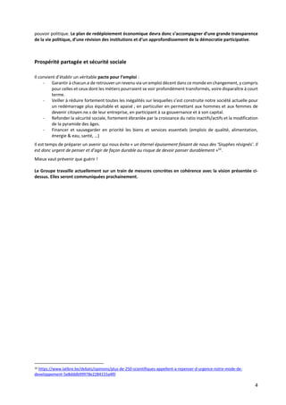 4
pouvoir politique. Le plan de redéploiement économique devra donc s’accompagner d’une grande transparence
de la vie politique, d’une révision des institutions et d’un approfondissement de la démocratie participative.
Prospérité partagée et sécurité sociale
Il convient d’établir un véritable pacte pour l’emploi :
- Garantir à chacun.e de retrouver un revenu via un emploi décent dans ce monde en changement, y compris
pour celles et ceux dont les métiers pourraient se voir profondément transformés, voire disparaître à court
terme.
- Veiller à réduire fortement toutes les inégalités sur lesquelles s’est construite notre société actuelle pour
un redémarrage plus équitable et apaisé ; en particulier en permettant aux hommes et aux femmes de
devenir citoyen.ne.s de leur entreprise, en participant à sa gouvernance et à son capital.
- Refonder la sécurité sociale, fortement ébranlée par la croissance du ratio inactifs/actifs et la modification
de la pyramide des âges.
- Financer et sauvegarder en priorité les biens et services essentiels (emplois de qualité, alimentation,
énergie & eau, santé, …)
Il est temps de préparer un avenir qui nous évite « un éternel épuisement faisant de nous des ‘Sisyphes résignés’. Il
est donc urgent de penser et d’agir de façon durable au risque de devoir panser durablement »10
.
Mieux vaut prévenir que guérir !
Le Groupe travaille actuellement sur un train de mesures concrètes en cohérence avec la vision présentée ci-
dessus. Elles seront communiquées prochainement.
10 https://www.lalibre.be/debats/opinions/plus-de-250-scientifiques-appellent-a-repenser-d-urgence-notre-mode-de-
developpement-5e8dddb99978e2284155a4f0
 