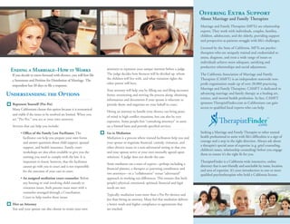 Offering Extra Support
                                                                                                                                      About Marriage and Family Therapists
                                                                                                                                      Marriage and Family Therapists (MFTs) are relationship
                                                                                                                                      experts. They work with individuals, couples, families,
                                                                                                                                      children, adolescents, and the elderly, providing support
                                                                                                                                      and perspective as patients struggle with life’s challenges.

                                                                                                                                      Licensed by the State of California, MFTs are psycho-
                                                                                                                                      therapists who are uniquely trained and credentialed to
                                                                                                                                      assess, diagnose, and treat a wide range of issues so
                                                                                                                                      individuals achieve more adequate, satisfying and
                                                                                                                                      productive relationships and social adjustment.
 Ending a Marriage–How it Works                                     attorneys to represent your unique interests before a judge.
  If you decide to move forward with divorce, you will first file   The judge decides how finances will be divided up, whom           The California Association of Marriage and Family
                                                                    the children will live with, and what visitation rights the       Therapists (CAMFT) is an independent statewide non-
  a Summons and Petition for Dissolution of Marriage. The
                                                                    other parent will have.                                           profit organization made up of over 28,000 practicing
  respondent has 30 days to file a response.
                                                                    Your attorney will help you by filling out and filing necessary   Marriage and Family Therapists. CAMFT is dedicated to
Understanding the Options                                           forms; monitoring and moving the process along; obtaining         advancing marriage and family therapy as a healing art,
                                                                    information and documents if your spouse is reluctant to          science, and mental health profession. In fact, CAMFT
  Represent Yourself (Pro Per)                                      provide them; and negotiate on your behalf in court.              sponsors TherapistFinder.com so Californians can gain
  Many Californians choose this option because it is economical                                                                       access to qualified local experts who can help.
                                                                    Hiring an attorney to handle your divorce can bring peace
  and viable if the issues to be resolved are limited. When you
                                                                    of mind in high conflict situations, but can also be very
  act “Pro Per,” you act as your own attorney.
                                                                    expensive. Some people hire “consulting attorneys” to assist                                                            ™
  Services that can help you include:                               on a limited basis and provide specified services.

        • Office of the Family Law Facilitator. The                 Go to Mediation                                                   Seeking a Marriage and Family Therapist or other mental
          facilitator can help you prepare your own forms           Mediation is a process where trained facilitators help you and    health professional to assist with life’s difficulties is a sign of
          and answer questions about child support, spousal         your spouse to negotiate financial, custody, visitation, and      courage and a step in the right direction. Always ask about
                                                                                                                                      a therapist’s special areas of expertise (e.g. grief counseling,
          support, and health insurance. Family court               other divorce issues in a non-adversarial setting so that you
                                                                                                                                      children’s issues, relationship counseling) before you engage
          workshops are also often available to give you the        and your spouse arrive at your own mutually agreed upon
                                                                                                                                      them to ensure it’s the right fit for you.
          training you need to comply with the law. It is           solutions. A judge does not decide the case.
          important to know, however, that the facilitator                                                                            TherapistFinder is a California-wide interactive, online
                                                                    Some mediators use a team of experts—perhaps including a
          cannot go with you to court and is not responsible                                                                          directory that is user-friendly and searchable by name, location,
                                                                    financial planner, a therapist or parenting coordinator and       and area of expertise. It’s your introduction to one or more
          for the outcome of your case in court.
                                                                    two attorneys—in a “collaborative” versus “adversarial”           qualified psychotherapists who hold a California license.
        • An assigned mediation court counselor. Before             approach to working out differences. This ensures that both
          any hearing or trial involving child custody or           people’s physical, emotional, spiritual, financial and legal
          visitation issues, both parents must meet with a          needs are met.
          counselor arranged through a Conciliation
                                                                    Typically, mediation costs more than a Pro Per divorce and
          Court to help resolve these issues.
                                                                    less than hiring an attorney. Many feel that mediation delivers
  Hire an Attorney                                                  a better result and higher compliance to agreements that
  You and your spouse can also choose to retain your own            are reached.
 