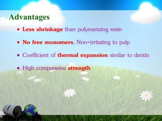 AdvantagesLess shrinkage than polymerizing resinNo free monomers, Non-irritating to pulpCoefficient of thermal expansion similar to dentinHigh compressive strength