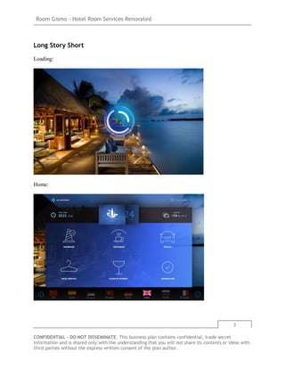 Room Gismo – Hotel Room Services Renovated
3
CONFIDENTIAL - DO NOT DISSEMINATE. This business plan contains confidential, trade-secret
information and is shared only with the understanding that you will not share its contents or ideas with
third parties without the express written consent of the plan author.
Long Story Short
Loading:
Home:
 
