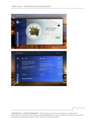 Room Gismo – Hotel Room Services Renovated
5
CONFIDENTIAL - DO NOT DISSEMINATE. This business plan contains confidential, trade-secret
information and is shared only with the understanding that you will not share its contents or ideas with
third parties without the express written consent of the plan author.
 