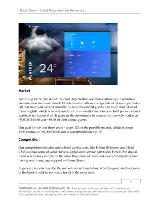 Room Gismo – Hotel Room Services Renovated
6
CONFIDENTIAL - DO NOT DISSEMINATE. This business plan contains confidential, trade-secret
information and is shared only with the understanding that you will not share its contents or ideas with
third parties without the express written consent of the plan author.
Market
According to the UN World Tourism Organization accommodation top-15 countries
statistic, there are more than 21M hotel rooms with an average rate of 41 room per hotel.
All that rooms are visited annually by more than 876M guests. For more than 343M of
them English, which is mostly used for communication in between Hotel personnel and
guests, is not native at all. It gives us the opportunity to assume our possible market as
~500,000 Hotels and ~800M of their annual guests.
Our goal for the first three years - to get 12% of the possible market, which is about
2.5M rooms, or ~60,000 Hotels out of accommodation top-15.
Competition
Our competition includes native hotel applications, like Hilton HHonors, and Hotel
CMS systems some of which have a digital room service part Clock Hotel CMS digital
room service for example. In the same time, none of them looks so comprehensive and
having multi-language support as Room Gizmo.
In general, we can describe the market competition as low, which is good and bad(some
of the hotels could be not ready for it) in the same time.
 
