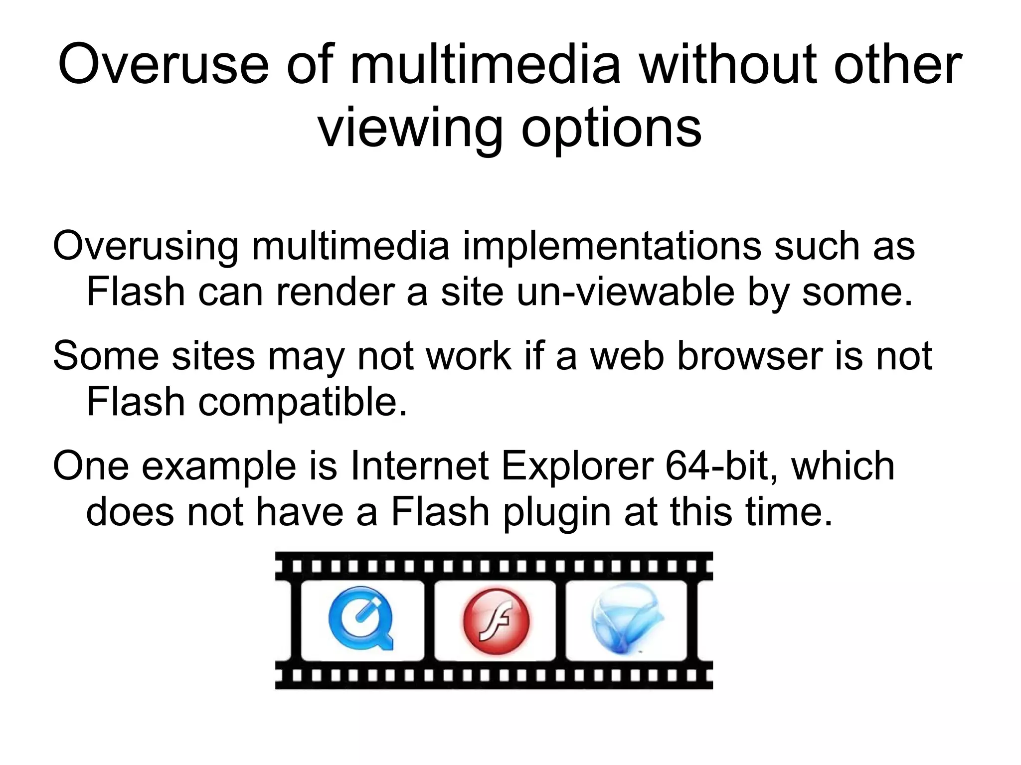 Overuse of multimedia without other
viewing options
Overusing multimedia implementations such as
Flash can render a site un-viewable by some.
Some sites may not work if a web browser is not
Flash compatible.
One example is Internet Explorer 64-bit, which
does not have a Flash plugin at this time.
 