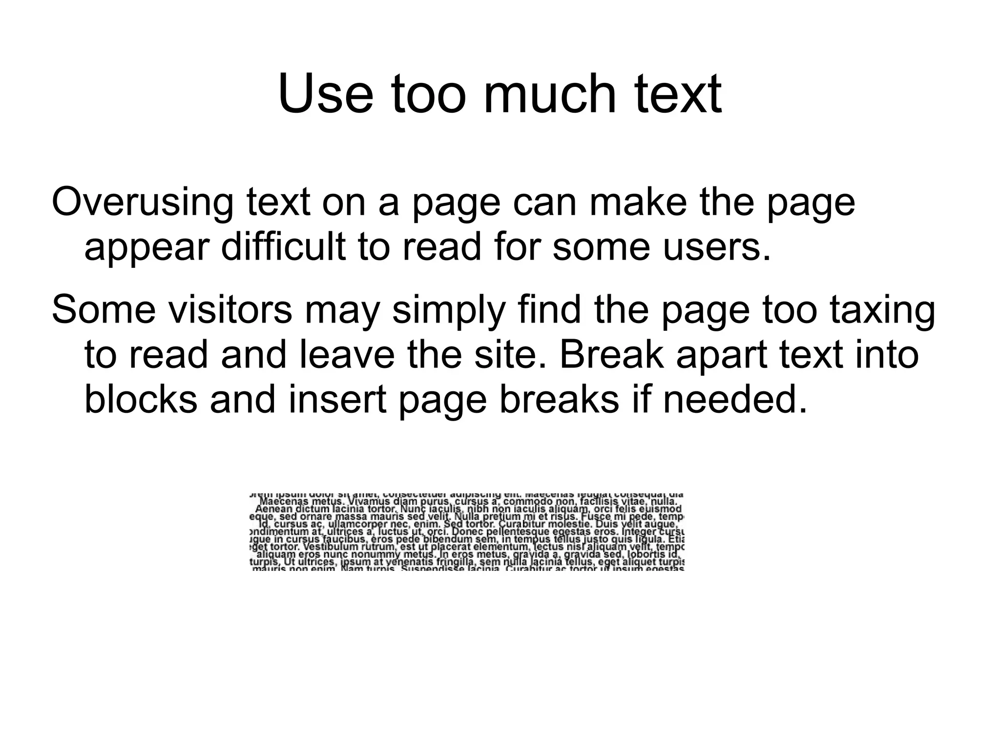 Use too much text
Overusing text on a page can make the page
appear difficult to read for some users.
Some visitors may simply find the page too taxing
to read and leave the site. Break apart text into
blocks and insert page breaks if needed.
 