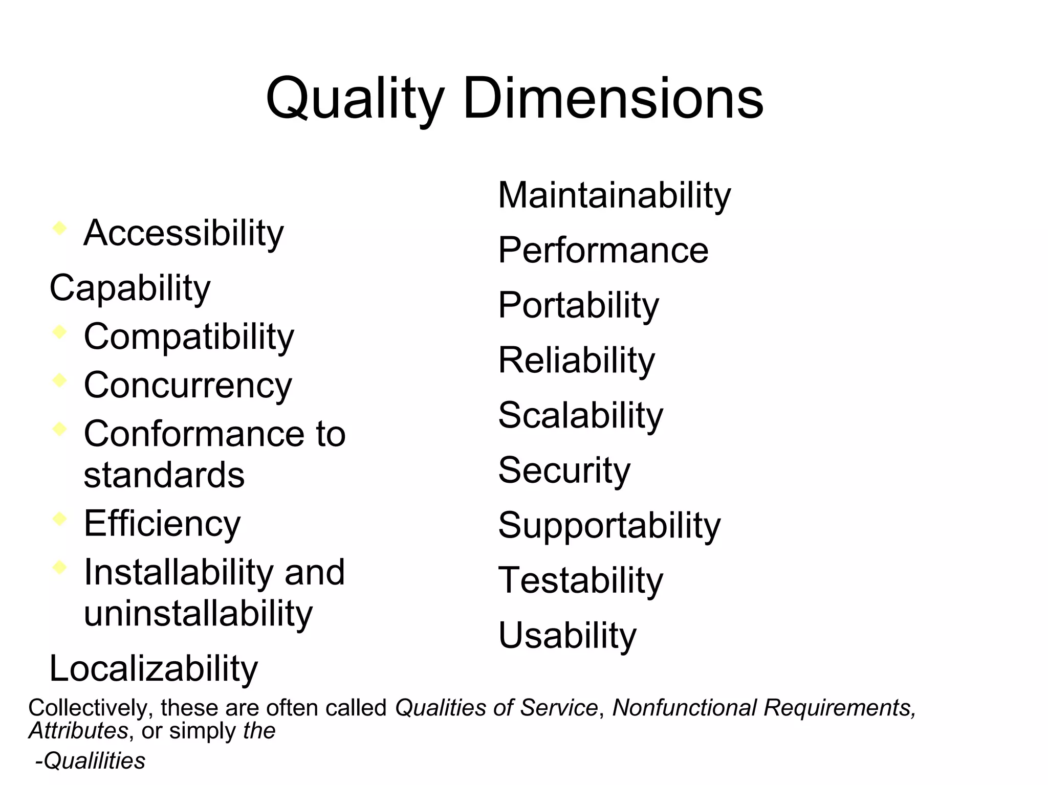 Quality Dimensions
 Accessibility
Capability
 Compatibility
 Concurrency
 Conformance to
standards
 Efficiency
 Installability and
uninstallability
Localizability
Maintainability
Performance
Portability
Reliability
Scalability
Security
Supportability
Testability
Usability
Collectively, these are often called Qualities of Service, Nonfunctional Requirements,
Attributes, or simply the
-Qualilities
 