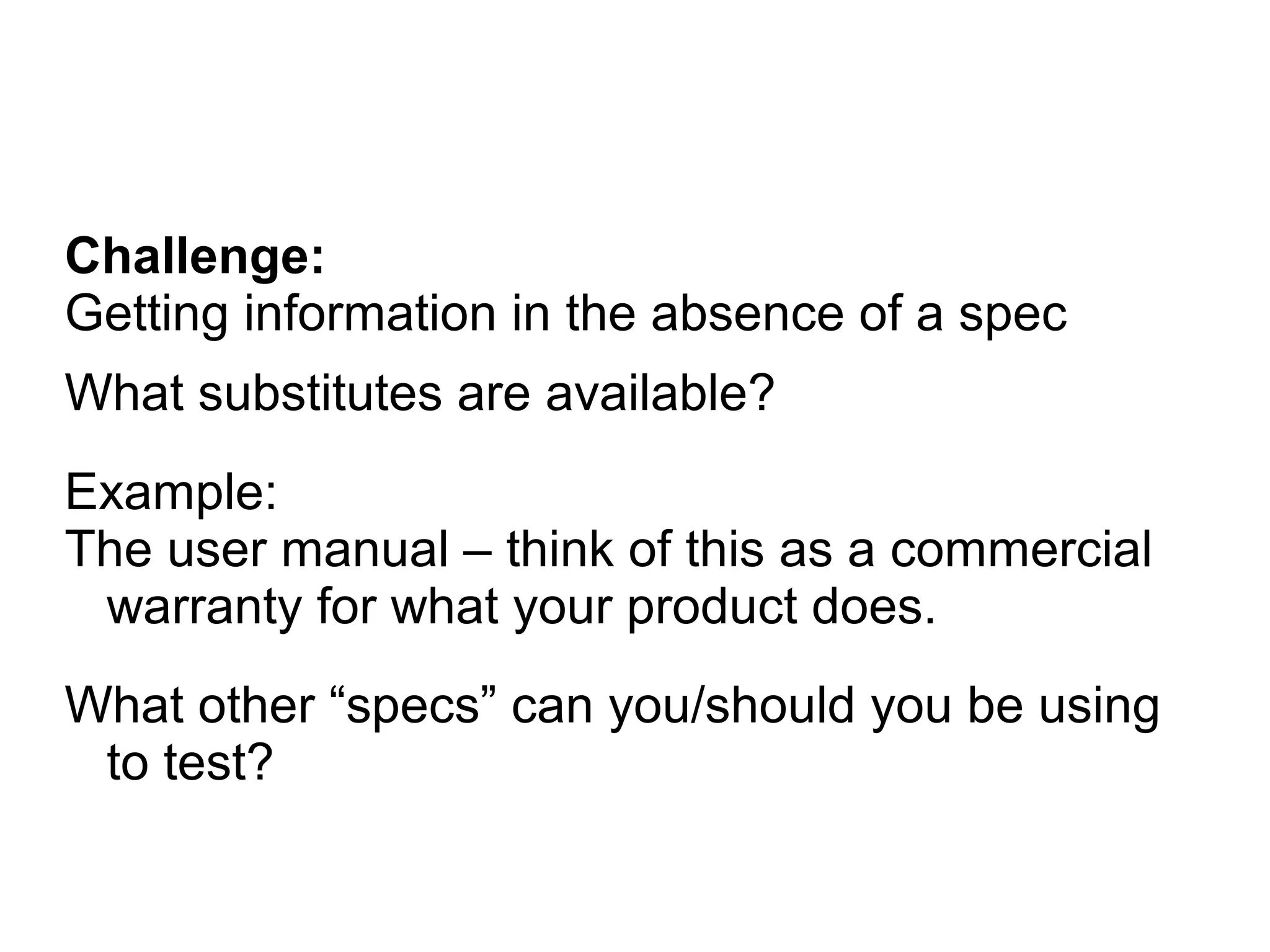 Challenge:
Getting information in the absence of a spec
What substitutes are available?
Example:
The user manual – think of this as a commercial
warranty for what your product does.
What other “specs” can you/should you be using
to test?
 