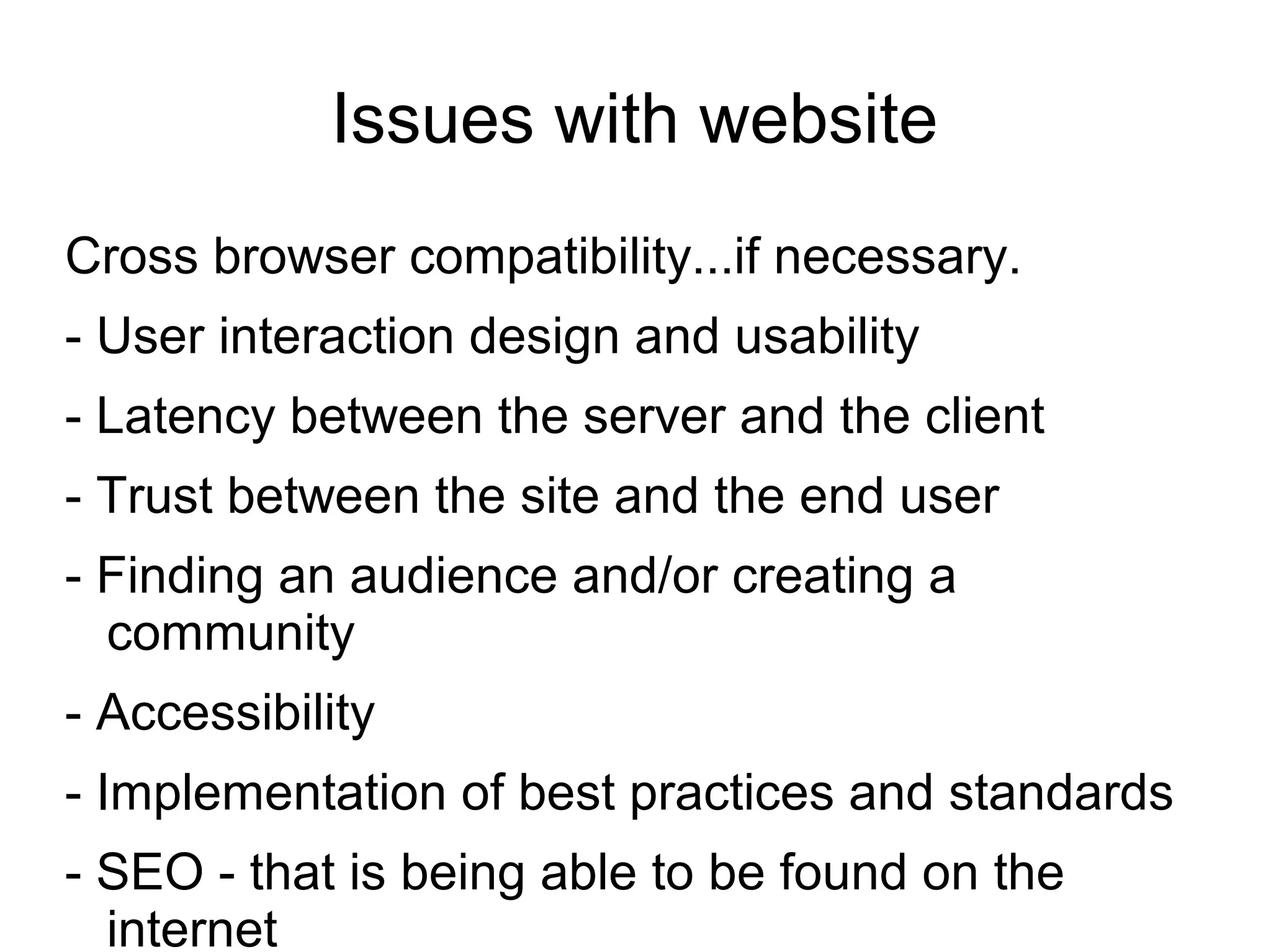 Issues with website
Cross browser compatibility...if necessary.
- User interaction design and usability
- Latency between the server and the client
- Trust between the site and the end user
- Finding an audience and/or creating a
community
- Accessibility
- Implementation of best practices and standards
- SEO - that is being able to be found on the
internet
 
