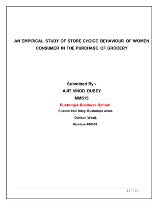 AN EMPIRICAL STUDY OF STORE CHOICE BEHAVIOUR OF WOMEN 
CONSUMER IN THE PURCHASE OF GROCERY 
1 | P a g e 
Submitted By:- 
AJIT VINOD DUBEY 
MMS15 
Rustomjee Business School 
Rustom Irani Marg, Rustomjee Acres 
Dahisar (West), 
Mumbai- 400068 
 