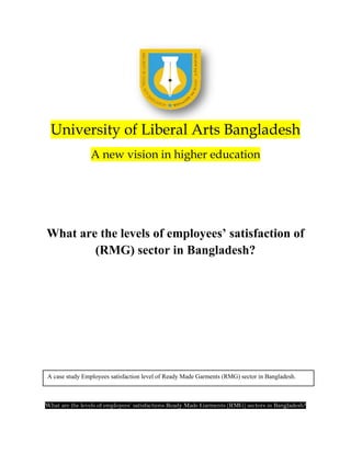 University of Liberal Arts Bangladesh
                A new vision in higher education




What are the levels of employees’ satisfaction of
        (RMG) sector in Bangladesh?




A case study Employees satisfaction level of Ready Made Garments (RMG) sector in Bangladesh.



What are the levels of employees’ satisfactions Ready Made Garments (RMG) sectors in Bangladesh?
 