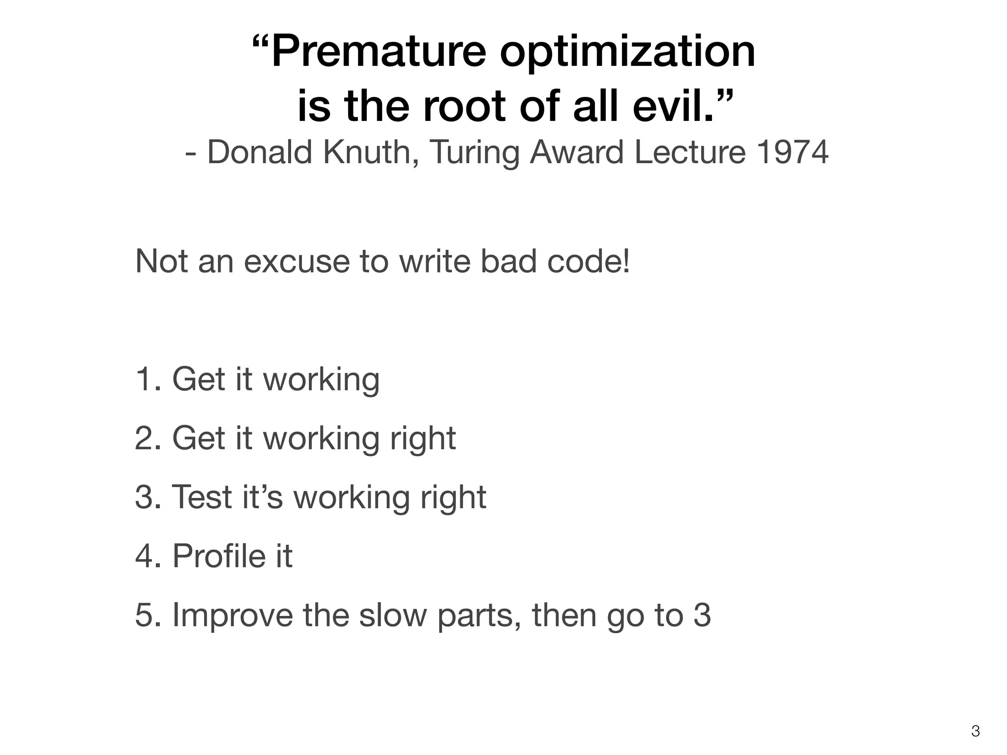 “Premature optimization
is the root of all evil.”
- Donald Knuth, Turing Award Lecture 1974
Not an excuse to write bad code!
1. Get it working
2. Get it working right
3. Test it’s working right
4. Proﬁle it
5. Improve the slow parts, then go to 3

3

 