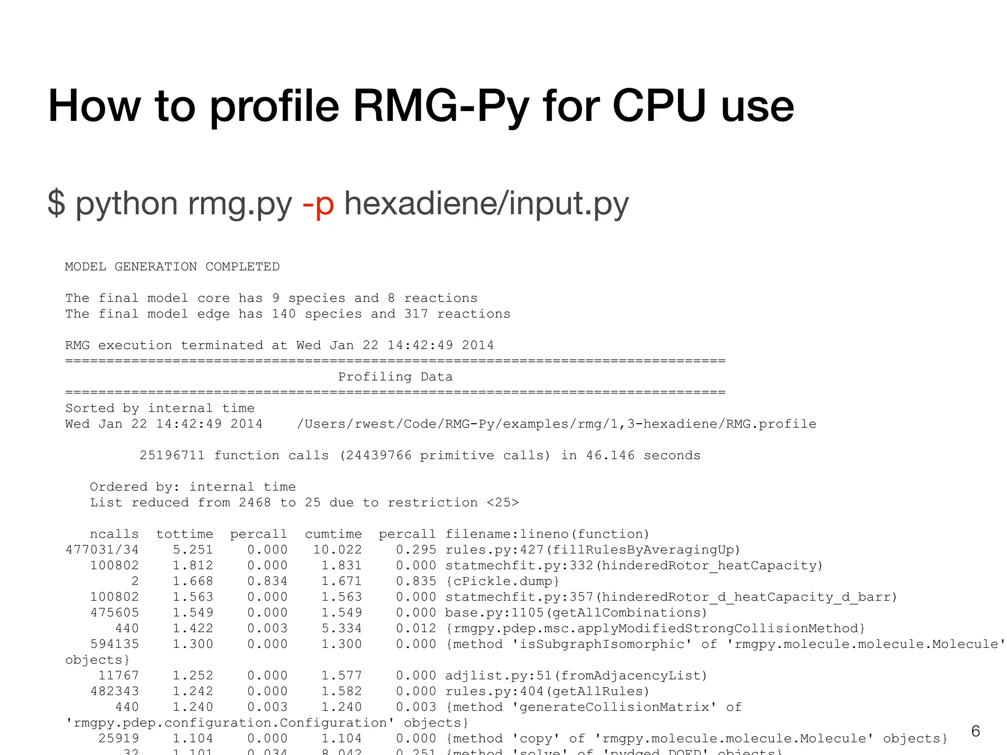 How to proﬁle RMG-Py for CPU use
$ python rmg.py -p hexadiene/input.py
MODEL GENERATION COMPLETED
The final model core has 9 species and 8 reactions
The final model edge has 140 species and 317 reactions
RMG execution terminated at Wed Jan 22 14:42:49 2014
================================================================================
Profiling Data
================================================================================
Sorted by internal time
Wed Jan 22 14:42:49 2014
/Users/rwest/Code/RMG-Py/examples/rmg/1,3-hexadiene/RMG.profile
25196711 function calls (24439766 primitive calls) in 46.146 seconds
Ordered by: internal time
List reduced from 2468 to 25 due to restriction <25>
ncalls tottime percall cumtime percall filename:lineno(function)
477031/34
5.251
0.000
10.022
0.295 rules.py:427(fillRulesByAveragingUp)
100802
1.812
0.000
1.831
0.000 statmechfit.py:332(hinderedRotor_heatCapacity)
2
1.668
0.834
1.671
0.835 {cPickle.dump}
100802
1.563
0.000
1.563
0.000 statmechfit.py:357(hinderedRotor_d_heatCapacity_d_barr)
475605
1.549
0.000
1.549
0.000 base.py:1105(getAllCombinations)
440
1.422
0.003
5.334
0.012 {rmgpy.pdep.msc.applyModifiedStrongCollisionMethod}
594135
1.300
0.000
1.300
0.000 {method 'isSubgraphIsomorphic' of 'rmgpy.molecule.molecule.Molecule'
objects}
11767
1.252
0.000
1.577
0.000 adjlist.py:51(fromAdjacencyList)
482343
1.242
0.000
1.582
0.000 rules.py:404(getAllRules)
440
1.240
0.003
1.240
0.003 {method 'generateCollisionMatrix' of
'rmgpy.pdep.configuration.Configuration' objects}
6
25919
1.104
0.000
1.104
0.000 {method 'copy' of 'rmgpy.molecule.molecule.Molecule' objects}

 