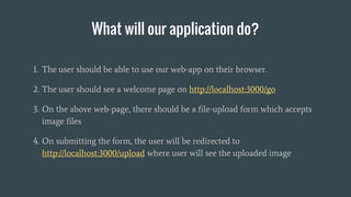 What will our application do?
1. The user should be able to use our web-app on their browser.
2. The user should see a welcome page on http://localhost:3000/go
3. On the above web-page, there should be a file-upload form which accepts
image files
4. On submitting the form, the user will be redirected to
http://localhost:3000/upload where user will see the uploaded image
 