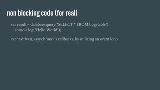 non blocking code (for real)
var result = database.query("SELECT * FROM hugetable");
console.log("Hello World");
event-driven, asynchronous callbacks, by utilizing an event loop.
 