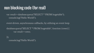 non blocking code (for real)
var result = database.query("SELECT * FROM hugetable");
console.log("Hello World");
event-driven, asynchronous callbacks, by utilizing an event loop.
database.query("SELECT * FROM hugetable", function (rows) {
var result = rows;
});
console.log("Hello World");
 