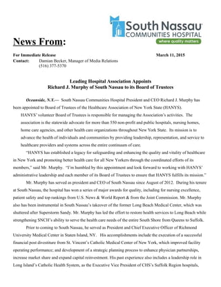 News From:
For Immediate Release March 11, 2015
Contact: Damian Becker, Manager of Media Relations
(516) 377-5370
Leading Hospital Association Appoints
Richard J. Murphy of South Nassau to its Board of Trustees
Oceanside, N.Y.— South Nassau Communities Hospital President and CEO Richard J. Murphy has
been appointed to Board of Trustees of the Healthcare Association of New York State (HANYS).
HANYS’ volunteer Board of Trustees is responsible for managing the Association’s activities. The
association is the statewide advocate for more than 550 non-profit and public hospitals, nursing homes,
home care agencies, and other health care organizations throughout New York State. Its mission is to
advance the health of individuals and communities by providing leadership, representation, and service to
healthcare providers and systems across the entire continuum of care.
“HANYS has established a legacy for safeguarding and enhancing the quality and vitality of healthcare
in New York and promoting better health care for all New Yorkers through the coordinated efforts of its
members,” said Mr. Murphy. “I’m humbled by this appointment and look forward to working with HANYS’
administrative leadership and each member of its Board of Trustees to ensure that HANYS fulfills its mission.”
Mr. Murphy has served as president and CEO of South Nassau since August of 2012. During his tenure
at South Nassau, the hospital has won a series of major awards for quality, including for nursing excellence,
patient safety and top rankings from U.S. News & World Report & from the Joint Commission. Mr. Murphy
also has been instrumental in South Nassau’s takeover of the former Long Beach Medical Center, which was
shuttered after Superstorm Sandy. Mr. Murphy has led the effort to restore health services to Long Beach while
strengthening SNCH’s ability to serve the health care needs of the entire South Shore from Queens to Suffolk.
Prior to coming to South Nassau, he served as President and Chief Executive Officer of Richmond
University Medical Center in Staten Island, NY. His accomplishments include the execution of a successful
financial post divestiture from St. Vincent’s Catholic Medical Center of New York, which improved facility
operating performance; and development of a strategic planning process to enhance physician partnerships,
increase market share and expand capital reinvestment. His past experience also includes a leadership role in
Long Island’s Catholic Health System, as the Executive Vice President of CHS’s Suffolk Region hospitals,
 