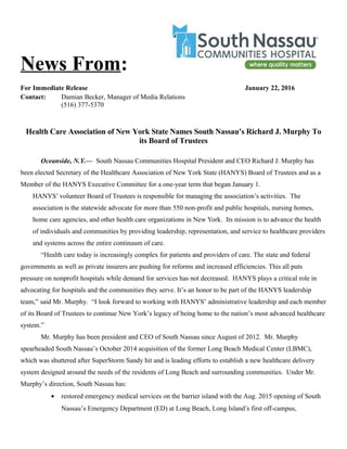 News From:
For Immediate Release January 22, 2016
Contact: Damian Becker, Manager of Media Relations
(516) 377-5370
Health Care Association of New York State Names South Nassau’s Richard J. Murphy To
its Board of Trustees
Oceanside, N.Y.— South Nassau Communities Hospital President and CEO Richard J. Murphy has
been elected Secretary of the Healthcare Association of New York State (HANYS) Board of Trustees and as a
Member of the HANYS Executive Committee for a one-year term that began January 1.
HANYS’ volunteer Board of Trustees is responsible for managing the association’s activities. The
association is the statewide advocate for more than 550 non-profit and public hospitals, nursing homes,
home care agencies, and other health care organizations in New York. Its mission is to advance the health
of individuals and communities by providing leadership, representation, and service to healthcare providers
and systems across the entire continuum of care.
“Health care today is increasingly complex for patients and providers of care. The state and federal
governments as well as private insurers are pushing for reforms and increased efficiencies. This all puts
pressure on nonprofit hospitals while demand for services has not decreased. HANYS plays a critical role in
advocating for hospitals and the communities they serve. It’s an honor to be part of the HANYS leadership
team,” said Mr. Murphy. “I look forward to working with HANYS’ administrative leadership and each member
of its Board of Trustees to continue New York’s legacy of being home to the nation’s most advanced healthcare
system.”
Mr. Murphy has been president and CEO of South Nassau since August of 2012. Mr. Murphy
spearheaded South Nassau’s October 2014 acquisition of the former Long Beach Medical Center (LBMC),
which was shuttered after SuperStorm Sandy hit and is leading efforts to establish a new healthcare delivery
system designed around the needs of the residents of Long Beach and surrounding communities. Under Mr.
Murphy’s direction, South Nassau has:
• restored emergency medical services on the barrier island with the Aug. 2015 opening of South
Nassau’s Emergency Department (ED) at Long Beach, Long Island’s first off-campus,
 