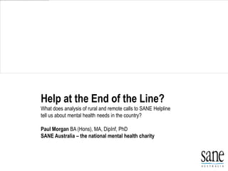 Help at the End of the Line?
What does analysis of rural and remote calls to SANE Helpline
tell us about mental health needs in the country?

Paul Morgan BA (Hons), MA, DipInf, PhD
SANE Australia – the national mental health charity
 
