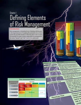 1-1
Introduction
Risk management, a formalized way of dealing with hazards,
is the logical process of weighing the potential costs of risks
against the possible benefits of allowing those risks to stand
uncontrolled. In order to better understand risk management,
the terms “hazard” and “risk” need to be understood.
	
Defining Elements
of Risk Management
Chapter 1
 
