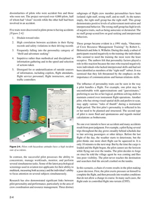 2-4
Figure 2-4. Pilots with hazardous attitudes have a high incident
rate of accidents.
VIOL
ATI
ON
CODES
CITATION No.
YOU ARE DIRECTED TO APPEAR WITHIN 14 DAYS
READ INSTRUCTIONS ON BACK OF CITATION
X
ON AT
NORTH RICHLAND HILLS MUNICIPAL COURT
10000 N.E.LOOP 820 AT RUFE SNOW DR.
NORTH RICHLAND HILLS,TEXAS 76180
Office Hours:8:00 am - 4:30 pm Monday-Friday
MONTH DAY YEAR
LAST NAME:
FIRST, MIDDLE NAME:
ADDRESS:
CITY: STATE: ZIP:
HOME PHONE: BUSINESS PHONE:
BUSINESS ADDRESS:
HAIR EYES HEIGHT
MONTH DAY YEAR RACE SEX
DOB
DRIVERS
LICENSE #
STATE CO NUMBERS EXP. DATE
MODEL
VEHCLE COLOR DAY MAKE
LICENSE PLATE NUMBERS
YEAR STATE
VEH.
REG.
1. VID CODE
2. VID CODE
3. VID CODE
4. VID CODE
VIOLATION LOCATION
VIOLATION LOCATION
VIOLATION LOCATION
VIOLATION LOCATION
MPH In ZONE
OFFICER/BADGE #: ASSIGNMENT
P T M O
ACCIDENT VIOL
10
11
12
13
OL
4
5
6
7
8
9
AUTO
Piloting
AUTO
Piloting
ERROR
ERROR
ERROR
ERROR
dissimilarities of pilots who were accident free and those
who were not. The project surveyed over 4,000 pilots, half
of whom had “clean” records while the other half had been
involved in an accident.
Five traits were discovered in pilots prone to having accidents
[Figure 2-4]:
1.	 Disdain toward rules
2.	 High correlation between accidents in their flying
records and safety violations in their driving records
3.	 Frequently falling into the personality category of
“thrill and adventure seeking”
4.	 Impulsive rather than methodical and disciplined in
information gathering and in the speed and selection
of actions taken
5.	 Disregard for or underutilization of outside sources
of information, including copilots, flight attendants,
flight service personnel, flight instructors, and air
traffic controllers
In contrast, the successful pilot possesses the ability to
concentrate, manage workloads, monitor, and perform
several simultaneous tasks. Some of the latest psychological
screenings used in aviation test applicants for their ability to
multitask,measuringbothaccuracyandtheindividual’sability
to focus attention on several subjects simultaneously.
Research has also demonstrated significant links between
pilot personality and performance, particularly in the area of
crew coordination and resource management. Three distinct
subgroups of flight crew member personalities have been
isolated: right stuff, wrong stuff, and no stuff. As the names
imply, the right stuff group has the right stuff. This group
demonstrates positive levels of achievement motivation and
interpersonal behavior. The wrong stuff group has high levels
of negative traits, such as being autocratic or dictatorial. The
no stuff group scored low on goal seeking and interpersonal
behaviors.
These groups became evident in a 1991 study, “Outcomes
of Crew Resource Management Training” by Robert L.
Helmreich and John A. Wilhelm. During this study a subset of
participants reacted negatively to the training–the individuals
who seemed to need the training the most were the least
receptive. The authors felt that personality factors played a
role in this reaction because the ones who reacted negatively
were individuals who lacked interpersonal skills and had not
been identified as members of the “right stuff” subset. It was
surmised that they felt threatened by the emphasis on the
importance of communications and human relations skills.
The influence of personality traits can be seen in the way
a pilot handles a flight. For example, one pilot may be
uncomfortable with approximations and “guesstimates,”
preferring to use his or her logical, problem-solving skills to
maintain control over instrument flight operations. Another
pilot, who has strong visual-spatial skills and prefers to scan,
may apply various “rules of thumb” during a instrument
flight period. The first pilot’s personality is reflected in his
or her need to be planned and structured. The second type
of pilot is more fluid and spontaneous and regards mental
calculations as bothersome.
No one ever intends to have an accident and many accidents
result from poor judgment. For example, a pilot flying several
trips throughout the day grows steadily behind schedule due
to late arriving passengers or other delays. Before the last
flight of the day, the weather starts to deteriorate, but the
pilot thinks one more short flight can be squeezed in. It is
only 10 minutes to the next stop. But by the time the cargo is
loaded and the flight begun, the pilot cannot see the horizon
while flying out over the tundra. The pilot decides to forge
on since he told the village agent he was coming and flies
into poor visibility. The pilot never reaches the destination
and searchers find the aircraft crashed on the tundra.
In this scenario, a chain of events results in the pilot making
a poor decision. First, the pilot exerts pressure on himself to
complete the flight, and then proceeds into weather conditions
that do not allow a change in course. In many such cases, the
flight ends in controlled flight into terrain (CFIT).
 