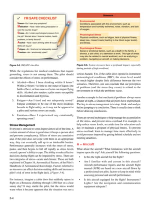3-4
Stressors
Environmental
Conditions associated with the environment, such as
temperature and humidity extremes, noise, vibration, and lack
of oxygen.
Physiological Stress
Physical conditions, such as fatigue, lack of physical fitness,
sleep loss, missed meals (leading to low blood sugar levels),
and illness.
Psychological Stress
Social or emotional factors, such as a death in the family, a
divorce, a sick child, or a demotion at work. This type of stress
may also be related to mental workload, such as analyzing a
problem, navigating an aircraft, or making decisions.
Figure 3-4. System stressors have a profound impact, especially
during periods of high workload.
Figure 3-3. IMSAFE checklist.
Illness—Do I have any symptoms?
Medication—Have I been taking prescription or
over-the-counter drugs?
Stress—Am I under psychological pressure from
the job? Worried about financial matters, health
problems, or family discord?
Alcohol—Have I been drinking within 8 hours?
Within 24 hours?
Fatigue—Am I tired and not adequately rested?
Emotion—Am I emotionally upset?
I'M SAFE CHECKLIST
y y p
g
g p p
j ,
p y g p
g
p , y
g
While the regulations list medical conditions that require
grounding, stress is not among them. The pilot should
consider the effects of stress on performance.
4.	 Alcohol—Have I been drinking within 8 hours?
Within 24 hours? As little as one ounce of liquor, one
bottle of beer, or four ounces of wine can impair flying
skills. Alcohol also renders a pilot more susceptible
to disorientation and hypoxia.
5. 	 Fatigue—Am I tired and not adequately rested?
Fatigue continues to be one of the most insidious
hazards to flight safety, as it may not be apparent to
a pilot until serious errors are made.
6. 	 Emotion—Have I experienced any emotionally
upsetting event?
Stress Management
Everyone is stressed to some degree almost all of the time. A
certain amount of stress is good since it keeps a person alert
and prevents complacency. Effects of stress are cumulative
and, if the pilot does not cope with them in an appropriate
way, they can eventually add up to an intolerable burden.
Performance generally increases with the onset of stress,
peaks, and then begins to fall off rapidly as stress levels
exceed a person’s ability to cope. The ability to make effective
decisions during flight can be impaired by stress. There are
two categories of stress—acute and chronic. These are both
explained in Chapter 16, Aeromedical Factors, of the Pilot’s
Handbook of Aeronautical Knowledge. Factors referred to
as stressors can affect decision-making skills and increase a
pilot’s risk of error in the flight deck. [Figure 3-4].
For instance, imagine a cabin door that suddenly opens in
flight on a Bonanza climbing through 1,500 feet on a clear
sunny day? It may startle the pilot, but the stress would
wane when it became apparent that the situation was not a
serious hazard. Yet, if the cabin door opened in instrument
meteorological conditions (IMC), the stress level would
be much higher despite little difference between the two
scenarios. Therefore, one can conclude that our perception
of problems (and the stress they create) is related to the
environment in which the problems occur.
Another example is that mechanical problems always seem
greater at night, a situation that all pilots have experienced.
The key to stress management is to stop, think, and analyze
before jumping to a conclusion. There is usually time to think
before drawing conclusions.
There are several techniques to help manage the accumulation
of life stress, and prevent stress overload. For example, to
help reduce stress levels, set aside time for relaxation each
day or maintain a program of physical fitness. To prevent
stress overload, learn to manage time more effectively to
avoid pressures imposed by getting behind schedule and not
meeting deadlines.
A = Aircraft
What about the aircraft? What limitations will the aircraft
impose upon the trip? Ask yourself the following questions:
• 	 Is this the right aircraft for the flight?
•	 Am I familiar with and current in this aircraft?
Aircraft performance figures and the aircraft flight
manual (AFM) are based on a new aircraft flown by
a professional test pilot, factors to keep in mind while
assessing personal and aircraft performance.
• 	 Is this aircraft equipped for the flight? Instruments?
Lights? Are the navigation and communication
equipment adequate?
 
