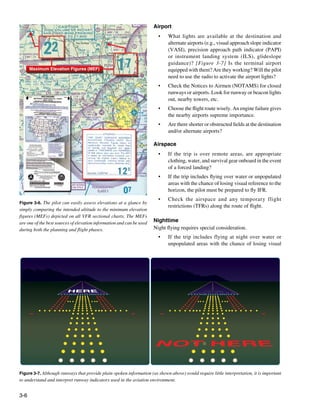 3-6
Maximum Elevation Figures (MEF)
Figure 3-6. The pilot can easily assess elevations at a glance by
simply comparing the intended altitude to the minimum elevation
figures (MEFs) depicted on all VFR sectional charts. The MEFs
are one of the best sources of elevation information and can be used
during both the planning and flight phases.
Figure 3-7. Although runways that provide plain-spoken information (as shown above) would require little interpretation, it is important
to understand and interpret runway indicators used in the aviation environment.
Airport
•	 What lights are available at the destination and
alternate airports (e.g., visual approach slope indicator
(VASI), precision approach path indicator (PAPI)
or instrument landing system (ILS), glideslope
guidance)? [Figure 3-7] Is the terminal airport
equipped with them? Are they working? Will the pilot
need to use the radio to activate the airport lights?
•	 Check the Notices to Airmen (NOTAMS) for closed
runways or airports. Look for runway or beacon lights
out, nearby towers, etc.
•	 Choose the flight route wisely. An engine failure gives
the nearby airports supreme importance.
•	 Are there shorter or obstructed fields at the destination
and/or alternate airports?
Airspace
•	 If the trip is over remote areas, are appropriate
clothing, water, and survival gear onboard in the event
of a forced landing?
• 	 If the trip includes flying over water or unpopulated
areas with the chance of losing visual reference to the
horizon, the pilot must be prepared to fly IFR.
•	 Check the airspace and any temporary flight
restrictions (TFRs) along the route of flight.
Nighttime
Night flying requires special consideration.
• 	 If the trip includes flying at night over water or
unpopulated areas with the chance of losing visual
 