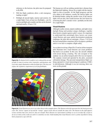 3-7
Figure 3-8. A chemical stick is useful to carry onboard the aircraft
at night. It comes in various colors, intensities, and durations, and
it provides ample illumination within the flight deck. This does not
replace the regulatory requirement of carrying flashlights.
Figure 3-9. Visual illusions are easy to see when shown in the examples above. The illusion on the left represents how the brain processes
color. The “brown” square on top and the “orange” square on the side are actually the same color. The illusion on the right appears
to have red lines that curve; however, they are straight. These illusions are representative of things we see in everyday life, except we
do not see them as they really are until it is sometimes too late. Understanding that visual illusions exist is a prime ingredient to being
better prepared to cope with risk.
reference to the horizon, the pilot must be prepared
to fly IFR.
• 	 Will the flight conditions allow a safe emergency
landing at night?
•	 Preflight all aircraft lights, interior and exterior, for
a night flight. Carry at least two flashlights—one for
exterior preflight and a smaller one that can be dimmed
and kept nearby. [Figure 3-8]
The human eye will see nothing outside that is dimmer than
the flight deck lighting. Always fly at night with the interior
lights as dim as possible. As the flight progesses and the
eyes adjust to the darkness, usually the interior lights can
be dimmed further, aiding the outside vision. If the interior
lights will not dim, that would increase the risk factors by
restricting the pilot’s outside vision—probably not the time
for a night flight.
Visual Illusions
Although weather, terrain, airport conditions, and night versus
daylight flying each produce unique challenges, together
these factors conspire against a pilot’s senses. It is important
to understand that unwittingly these factors can create
visual illusions and cause spatial disorientation producing
challenges the pilot did not anticipate. [Figure 3-9] Even
the best trained pilots sometimes fail to recognize a problem
until it is too late to complete a flight safely.
An accident involving a Piper PA-32 and an airline transport
pilot illustrates how visual illusions can create problems
that lead to an accident. In this case, the aircraft collided
with terrain during a landing. The sole occupant of the
airplane was an airline transport pilot who was not injured.
The airplane owned and operated by the pilot, sustained
substantial damage. The personal transportation flight was
being operated in visual meteorological conditions (VMC)
in mid-afternoon. Although it was not snowing, there was
snow on the ground.
 