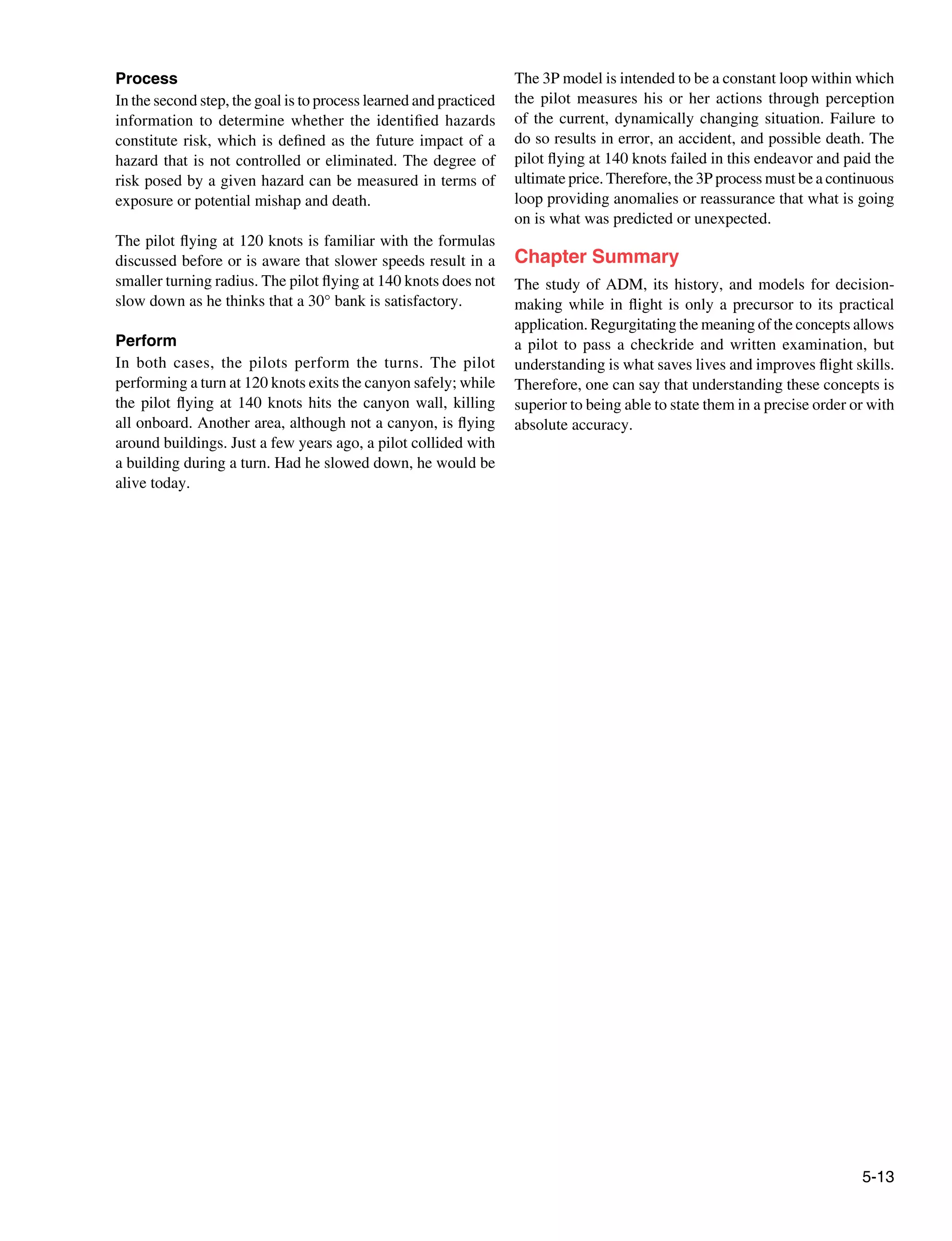 5-13
Process
In the second step, the goal is to process learned and practiced
information to determine whether the identified hazards
constitute risk, which is defined as the future impact of a
hazard that is not controlled or eliminated. The degree of
risk posed by a given hazard can be measured in terms of
exposure or potential mishap and death.
The pilot flying at 120 knots is familiar with the formulas
discussed before or is aware that slower speeds result in a
smaller turning radius. The pilot flying at 140 knots does not
slow down as he thinks that a 30° bank is satisfactory.
Perform
In both cases, the pilots perform the turns. The pilot
performing a turn at 120 knots exits the canyon safely; while
the pilot flying at 140 knots hits the canyon wall, killing
all onboard. Another area, although not a canyon, is flying
around buildings. Just a few years ago, a pilot collided with
a building during a turn. Had he slowed down, he would be
alive today.
The 3P model is intended to be a constant loop within which
the pilot measures his or her actions through perception
of the current, dynamically changing situation. Failure to
do so results in error, an accident, and possible death. The
pilot flying at 140 knots failed in this endeavor and paid the
ultimate price. Therefore, the 3P process must be a continuous
loop providing anomalies or reassurance that what is going
on is what was predicted or unexpected.
Chapter Summary
The study of ADM, its history, and models for decision-
making while in flight is only a precursor to its practical
application. Regurgitating the meaning of the concepts allows
a pilot to pass a checkride and written examination, but
understanding is what saves lives and improves flight skills.
Therefore, one can say that understanding these concepts is
superior to being able to state them in a precise order or with
absolute accuracy.
 